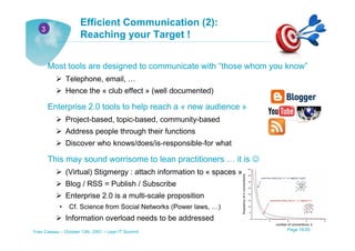 Efficient Communication (2):
   3
                      Reaching your Target !


       Most tools are designed to communicate with “those whom you know”
                Telephone, email, …
                Hence the « club effect » (well documented)

       Enterprise 2.0 tools to help reach a « new audience »
                Project-based, topic-based, community-based
                Address people through their functions
                Discover who knows/does/is-responsible-for what

       This may sound worrisome to lean practitioners … it is ☺
                (Virtual) Stigmergy : attach information to « spaces »
                Blog / RSS = Publish / Subscribe
                Enterprise 2.0 is a multi-scale proposition
            •    Cf. Science from Social Networks (Power laws, …)
                Information overload needs to be addressed
Yves Caseau – October 13th, 2001 – Lean IT Summit                        Page 16/25
 