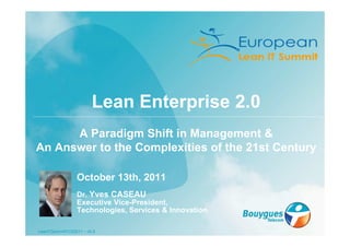 Lean Enterprise 2.0
      A Paradigm Shift in Management &
An Answer to the Complexities of the 21st Century

                 October 13th, 2011
                 Dr. Yves CASEAU
                 Executive Vice-President,
                 Technologies, Services & Innovation

LeanITSummitYCS2011 – v0.5
 