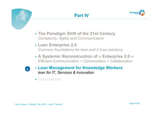 Part IV


                       The Paradigm Shift of the 21st Century
                       Complexity, Agility and Communication
                       Lean Enterprise 2.0
                       Common foundations for lean and 2.0 as solutions
                       A Systemic Reconstruction of « Enterprise 2.0 »
                       Efficient Communication + Communities + Collaboration

           4           Lean Management for Knowledge Workers
                       lean for IT, Services & Innovation
                       Conclusion




Yves Caseau – October 13th, 2001 – Lean IT Summit                         Page 20/25
 