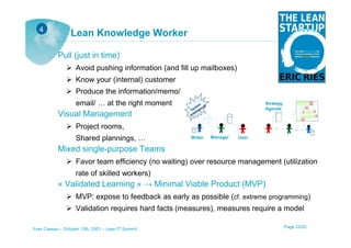 4
                 Lean Knowledge Worker

           Pull (just in time)
                    Avoid pushing information (and fill up mailboxes)
                    Know your (internal) customer
                    Produce the information/memo/
                    email/ … at the right moment                                 Strategy
                                                                                 Agenda
           Visual Management
                    Project rooms,
                    Shared plannings, …                Writer   Manager   User

           Mixed single-purpose Teams
                    Favor team efficiency (no waiting) over resource management (utilization
                    rate of skilled workers)
           « Validated Learning » → Minimal Viable Product (MVP)
                    MVP: expose to feedback as early as possible (cf. extreme programming)
                    Validation requires hard facts (measures), measures require a model

Yves Caseau – October 13th, 2001 – Lean IT Summit                                           Page 22/25
 