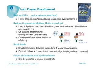 4
                 Lean Project Development

       Reduce WIP (… and accelerate lead time)
               Fewer projects, shorter roadmaps, less details over 6 months ☺

       Reduce Unanswered Mailbox, Reduce overload
               Lean & Systemic rule : response time grows very fast when utilization rate
               gets close to one
               Cf. extreme programming:
               leveling of effort (avoid bursts)
               Collective efficiency over individual
               efficiency                                     15 days           2 days
                                                                 (1h work)        (1h de work)
       Small batch
               Small increments, delivered faster, time & resource constraints
               Commit, deliver and re-evaluate (versus stop&go that plagues large companies)

       Power of calendars and synchronization
               One-day workshop to produce project briefs

Yves Caseau – October 13th, 2001 – Lean IT Summit                                 Page 23/25
 