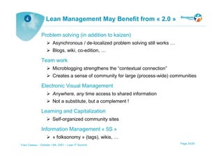 4              Lean Management May Benefit from « 2.0 »

               Problem solving (in addition to kaizen)
                       Asynchronous / de-localized problem solving still works …
                       Blogs, wiki, co-edition, …

               Team work
                       Microblogging strengthens the “contextual connection”
                       Creates a sense of community for large (process-wide) communities

               Electronic Visual Management
                       Anywhere, any time access to shared information
                       Not a substitute, but a complement !

               Learning and Capitalization
                       Self-organized community sites

               Information Management « 5S »
                       « folksonomy » (tags), wikis, …
Yves Caseau – October 13th, 2001 – Lean IT Summit                                  Page 24/25
 