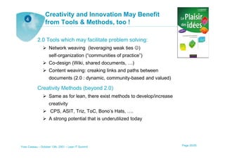 Creativity and Innovation May Benefit
   4
                 from Tools & Methods, too !

            2.0 Tools which may facilitate problem solving:
                    Network weaving (leveraging weak ties ☺)
                    self-organization (“communities of practice”)
                    Co-design (Wiki, shared documents, …)
                    Content weaving: creaking links and paths between
                    documents (2.0 : dynamic, community-based and valued)

            Creativity Methods (beyond 2.0)
                    Same as for lean, there exist methods to develop/increase
                    creativity
                     CPS, ASIT, Triz, ToC, Bono’s Hats, ….
                    A strong potential that is underutilized today




Yves Caseau – October 13th, 2001 – Lean IT Summit                               Page 25/25
 