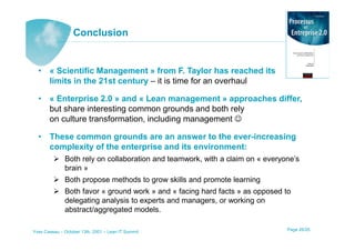 Conclusion


  • « Scientific Management » from F. Taylor has reached its
    limits in the 21st century – it is time for an overhaul

  • « Enterprise 2.0 » and « Lean management » approaches differ,
    but share interesting common grounds and both rely
    on culture transformation, including management ☺

  • These common grounds are an answer to the ever-increasing
    complexity of the enterprise and its environment:
              Both rely on collaboration and teamwork, with a claim on « everyone’s
              brain »
              Both propose methods to grow skills and promote learning
              Both favor « ground work » and « facing hard facts » as opposed to
              delegating analysis to experts and managers, or working on
              abstract/aggregated models.

Yves Caseau – October 13th, 2001 – Lean IT Summit                              Page 26/25
 