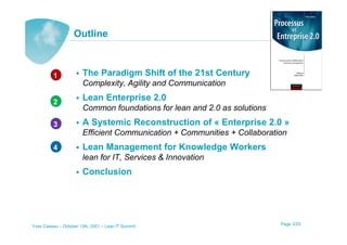 Outline



          1            The Paradigm Shift of the 21st Century
                       Complexity, Agility and Communication

          2
                       Lean Enterprise 2.0
                       Common foundations for lean and 2.0 as solutions
          3            A Systemic Reconstruction of « Enterprise 2.0 »
                       Efficient Communication + Communities + Collaboration
          4            Lean Management for Knowledge Workers
                       lean for IT, Services & Innovation
                       Conclusion




Yves Caseau – October 13th, 2001 – Lean IT Summit                         Page 3/25
 