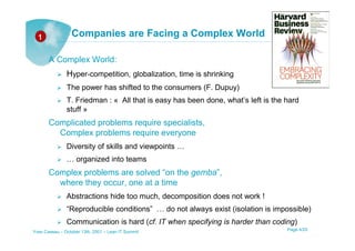 1              Companies are Facing a Complex World

       A Complex World:
               Hyper-competition, globalization, time is shrinking
               The power has shifted to the consumers (F. Dupuy)
               T. Friedman : « All that is easy has been done, what’s left is the hard
               stuff »
       Complicated problems require specialists,
         Complex problems require everyone
               Diversity of skills and viewpoints …
               … organized into teams
       Complex problems are solved “on the gemba”,
         where they occur, one at a time
               Abstractions hide too much, decomposition does not work !
               “Reproducible conditions” … do not always exist (isolation is impossible)
               Communication is hard (cf. IT when specifying is harder than coding)
Yves Caseau – October 13th, 2001 – Lean IT Summit                                 Page 4/25
 