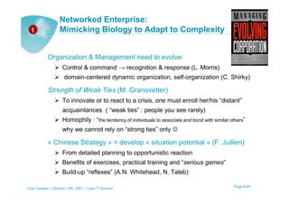 Networked Enterprise:
  1               Mimicking Biology to Adapt to Complexity


           Organization & Management need to evolve:
                    Control & command → recognition & response (L. Morris)
                     domain-centered dynamic organization, self-organization (C. Shirky)

           Strength of Weak Ties (M. Granovetter)
                    To innovate or to react to a crisis, one must enroll her/his “distant”
                    acquaintances ( “weak ties” : people you see rarely)
                    Homophily : “the tendency of individuals to associate and bond with similar others”
                    why we cannot rely on “strong ties” only ☺

           « Chinese Strategy » = develop « situation potential » (F. Jullien)
                    From detailed planning to opportunistic reaction
                    Benefits of exercises, practical training and “serious games”
                    Build-up “reflexes” (A.N. Whitehead, N. Taleb)

Yves Caseau – October 13th, 2001 – Lean IT Summit                                                Page 6/25
 