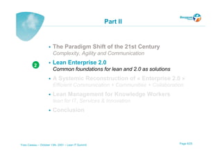 Part II


                       The Paradigm Shift of the 21st Century
                       Complexity, Agility and Communication

          2
                       Lean Enterprise 2.0
                       Common foundations for lean and 2.0 as solutions
                       A Systemic Reconstruction of « Enterprise 2.0 »
                       Efficient Communication + Communities + Collaboration
                       Lean Management for Knowledge Workers
                       lean for IT, Services & Innovation
                       Conclusion




Yves Caseau – October 13th, 2001 – Lean IT Summit                         Page 8/25
 