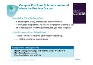 Complex Problems Solutions are found
   2              where the Problem Occurs


     Go and See (Genchi Genbutsu)
             Embracing the reality, the facts and the environment
             You must go the problem, not wait for the problem to come to you
             H. Mintzberg : not everything is measured, you need judgment

     Listen to « operators » / developers / …
             Those « who do » have the solution (if you listen ☺) …
             … not the experts nor the managers



       Management Paradigm Shift
       •   MBWA : managers must go and visit the gemba (true for IT !)
       •   More facts, fewer concepts
       •   Experimentations over analysis

Yves Caseau – October 13th, 2001 – Lean IT Summit                               Page 9/25
 