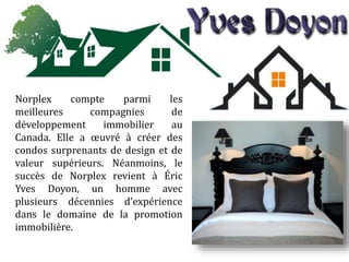 Norplex compte parmi les
meilleures compagnies de
développement immobilier au
Canada. Elle a œuvré à créer des
condos surprenants de design et de
valeur supérieurs. Néanmoins, le
succès de Norplex revient à Éric
Yves Doyon, un homme avec
plusieurs décennies d’expérience
dans le domaine de la promotion
immobilière.
 