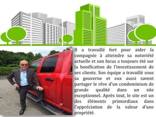Il a travaillé fort pour aider la
compagnie à atteindre sa notoriété
actuelle et son focus a toujours été sur
la bonification de l’investissement de
ses clients. Son équipe a travaillé sous
sa gouverne et eux aussi savent
partager le rêve d’un condominium de
grande qualité dans un site
exceptionnel. Après tout, le site est un
des éléments primordiaux dans
l’appréciation de la valeur d’une
propriété.
 