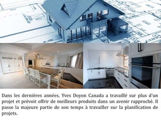 Dans les dernières années, Yves Doyon Canada a travaillé sur plus d’un
projet et prévoit offrir de meilleurs produits dans un avenir rapproché. Il
passe la majeure partie de son temps à travailler sur la planification de
projets.
 