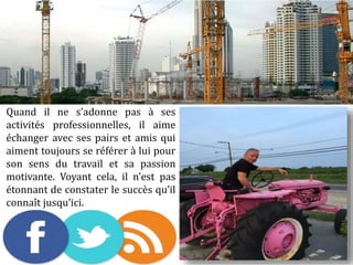 Quand il ne s’adonne pas à ses
activités professionnelles, il aime
échanger avec ses pairs et amis qui
aiment toujours se référer à lui pour
son sens du travail et sa passion
motivante. Voyant cela, il n’est pas
étonnant de constater le succès qu’il
connaît jusqu’ici.
 