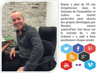 Doyon a plus de 25 ans
d’expérience dans le
domaine de l’immobilier et
cultive un intérêt
particulier pour chacun
des projets développés par
Norplex encore
aujourd’hui. Son focus sur
le concept du « site
d’abord » a aidé à bien
positionner chaque projet.
 