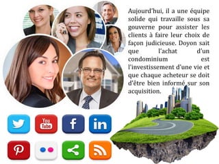 Aujourd’hui, il a une équipe
solide qui travaille sous sa
gouverne pour assister les
clients à faire leur choix de
façon judicieuse. Doyon sait
que l’achat d’un
condominium est
l’investissement d’une vie et
que chaque acheteur se doit
d’être bien informé sur son
acquisition.
 