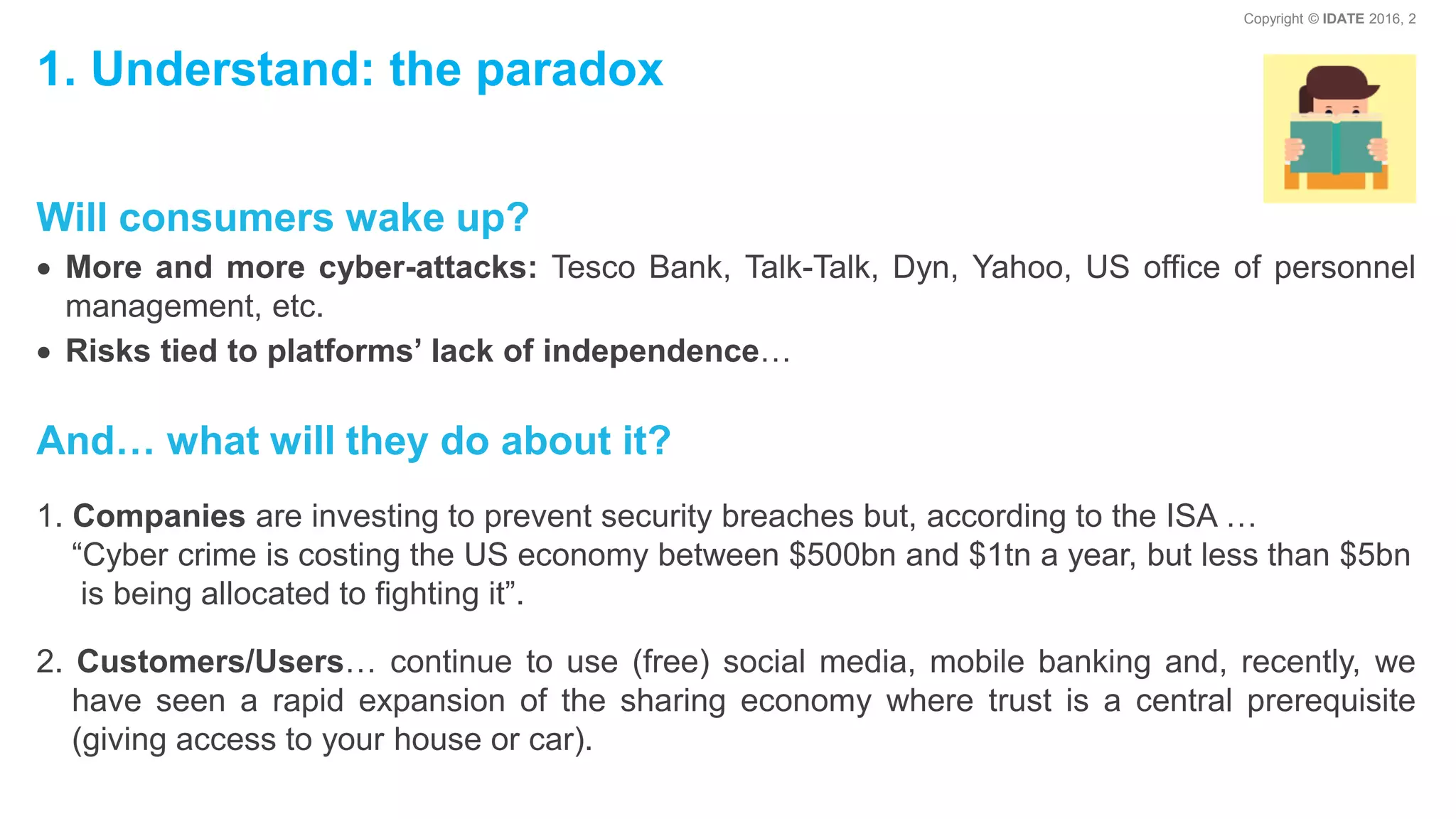 Copyright © IDATE 2016, 2
1. Understand: the paradox
Will consumers wake up?
More and more cyber-attacks: Tesco Bank, Talk-Talk, Dyn, Yahoo, US office of personnel
management, etc.
Risks tied to platforms’ lack of independence…
And… what will they do about it?
1. Companies are investing to prevent security breaches but, according to the ISA …
“Cyber crime is costing the US economy between $500bn and $1tn a year, but less than $5bn
is being allocated to fighting it”.
2. Customers/Users… continue to use (free) social media, mobile banking and, recently, we
have seen a rapid expansion of the sharing economy where trust is a central prerequisite
(giving access to your house or car).