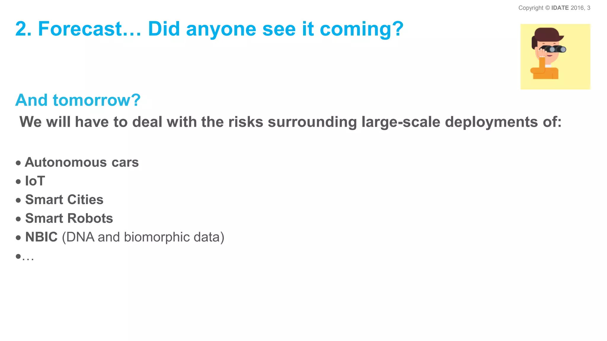 Copyright © IDATE 2016, 3
2. Forecast… Did anyone see it coming?
And tomorrow?
We will have to deal with the risks surrounding large-scale deployments of:
Autonomous cars
IoT
Smart Cities
Smart Robots
NBIC (DNA and biomorphic data)
…