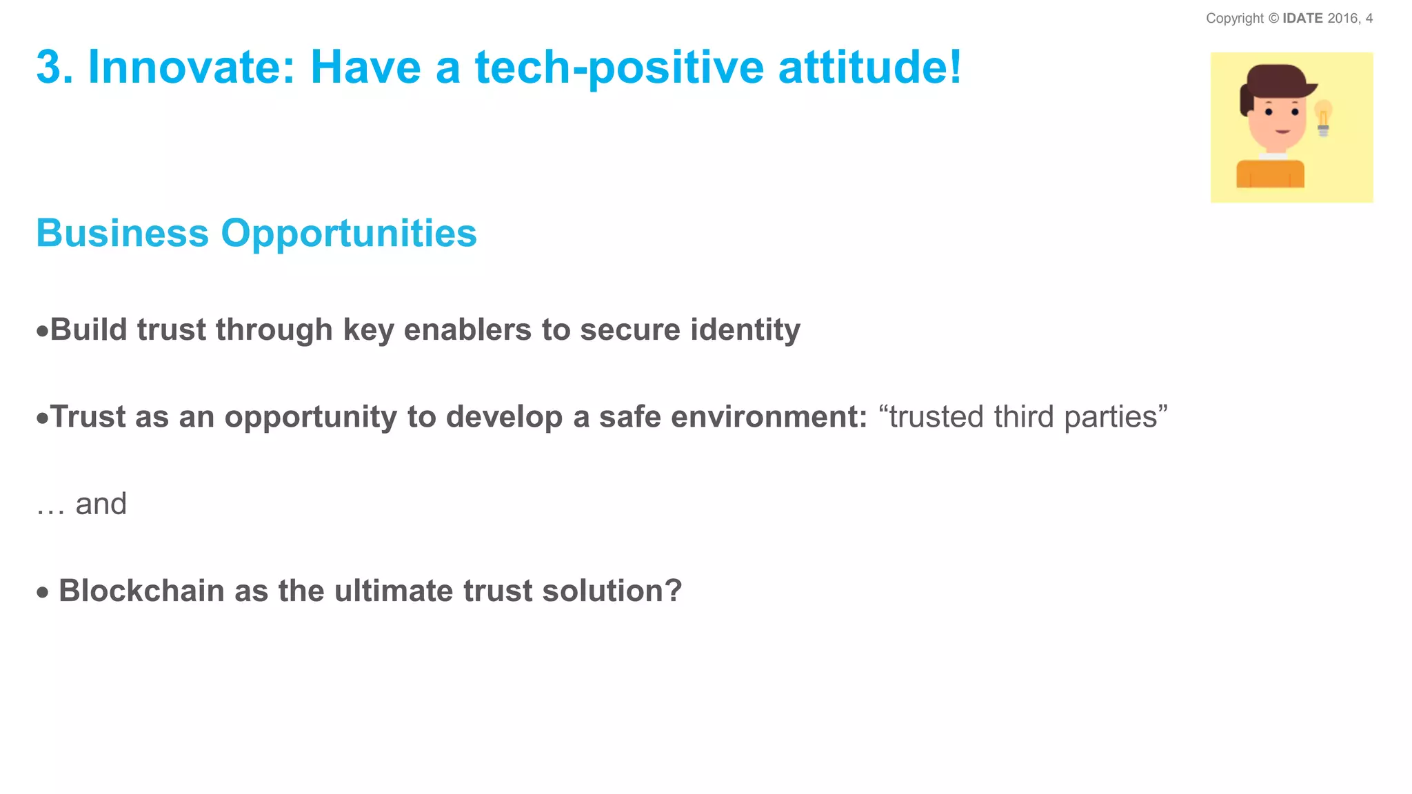 Copyright © IDATE 2016, 4
3. Innovate: Have a tech-positive attitude!
Business Opportunities
Build trust through key enablers to secure identity
Trust as an opportunity to develop a safe environment: “trusted third parties”
… and
Blockchain as the ultimate trust solution?