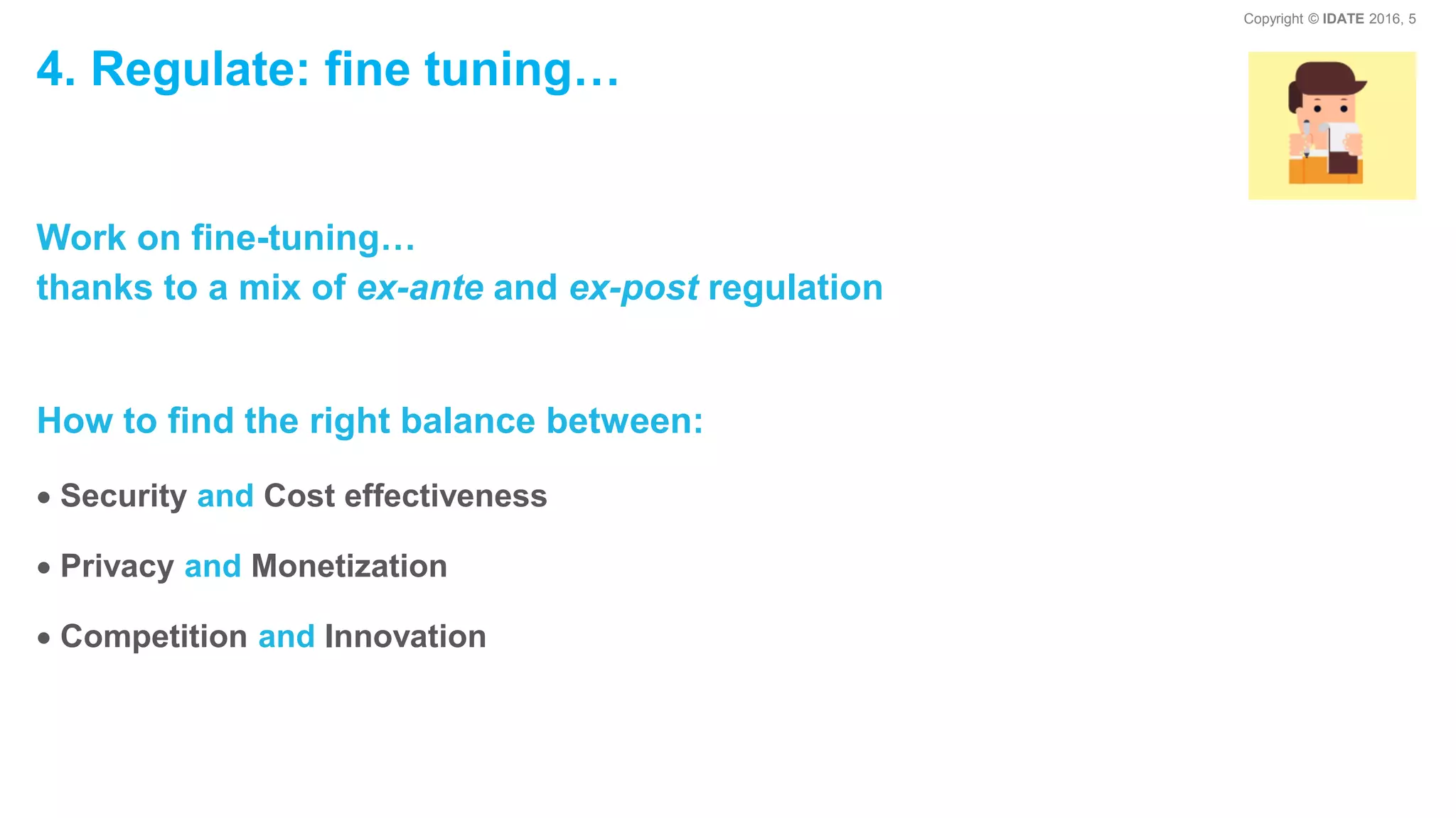 Copyright © IDATE 2016, 5
4. Regulate: fine tuning…
Work on fine-tuning…
thanks to a mix of ex-ante and ex-post regulation
How to find the right balance between:
Security and Cost effectiveness
Privacy and Monetization
Competition and Innovation
