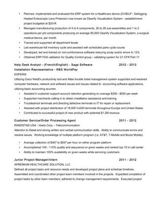 • Planned, implemented and evaluated the ERP system for a Healthcare device (D-HELP - Defogging
Heated Endoscopic Lens Protector) now known as Clearify Visualization System - establishment
project budgeted at $201K
• Managed manufacturing production of 4 to 6 components, 26 to 28 sub-assemblies and 1 to 2
operations per job components producing on average 85,000 Clearify Visualization System, a surgical
medical device, per month
• Trained and supported all department levels
• Led warehouse full inventory cycle and assisted with scheduled parts cycle counts
• Developed, led and trained on non-conformance software reducing scrap and/or errors to 12%
• Obtained ERP FDA validation for Quality Control group - validating system for 21 CFR Part 11
Help Desk Analyst - (French/English) - Sage Software 2012 - 2013
Installation Representative - RBS WorldPay
EXPERIS
Utilizing Cisco WebEx productivity tool and Atlas trouble ticket management system supported and resolved
computer hardware, network and software issues and issues related to accounting software applications,
utilizing basic accounting acumen.
• Assisted in customer support account retention generating on average $300 - $500 per week
• Supported merchants calling in to obtain installation assistance and training
• Troubleshoot terminals and directing defective terminals to IT for repair or replacement
• Assisted with project distribution of 18,000 Vx520 terminals throughout Europe and United States
• Contributed to successful project of new product with potential $1.2M revenue
Customer Service/Order Processing Agent 2011 - 2012
RANDSTAD USA - Vesta Corp. - Telecommunication
Attention to Detail and strong written and verbal communication skills. Ability to communicate errors and
resolve issues. Working knowledge of multiple platform program (i.e. AT&T, T-Mobile and Boost Mobile).
• Average collection of $487 to $597 per hour on either program platform
• Accomplished 100 - 110% quality and assurance on given weeks and ranked top 10 in call center
• Ability to maintain 100% availability on given weeks while servicing customers
Junior Project Manager/Intern 2011 - 2012
APREMIUM HEALTHCARE SOLUTION, LLC
Defined all project tasks and resource needs and developed project plans and schedule timelines.
Assembled and coordinated other project team members involved in the projects. Expedited completion of
project tasks by other team members; adhered to change management requirements. Executed project
 