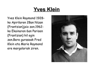 Yves Klein
Yves Klein Raymond 1928-
ko Apirilaren 28an Nizan
(Frantzian)jaio zen.1962-
ko Ekainaren 6an Parisen
(Frantzian) hil egin
zen.Bere gurasoak Fred
Klein eta Marie Raymond
ere margolariak ziren.
 