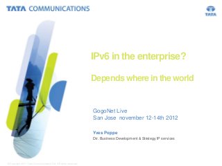 IPv6 in the enterprise?

                                                                 Depends where in the world


                                                                 GogoNet Live
                                                                 San Jose november 12-14th 2012

                                                                 Yves Poppe
                                                                 Dir. Business Development & Strategy IP services




© Copyright 2011 Tata Communications Ltd. All rights reserved.                                                      1
 