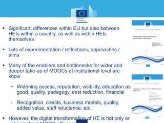  Significant differences within EU but also between
HEIs within a country, as well as within HEIs
themselves
 Lots of experimentation / reflections, approaches /
aims
 Many of the enablers and bottlenecks for wider and
deeper take-up of MOOCs at institutional level are
know
+ Widening access, reputation, visibility, education as
good, quality, pedagogy, cost reduction, financial
- Recognition, credits, business models, quality,
added value, staff reluctance, etc.
 However, the digital transformation of HE is not only or
 
