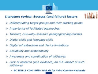  Differentiating target groups and their starting points
 Importance of facilitated approaches
 Tailored, culturally-sensitive pedagogical approaches
 Digital skills and language skills
 Digital infrastructure and device limitations
 Scalability and sustainability
 Awareness and coordination of initiatives
 Lack of research (and evidence) on S-E impact of such
initiatives
 EC SKILLS COM: Skills Tool Kit for Third Country Nationals
Literature review: Success (and failure) factors
 