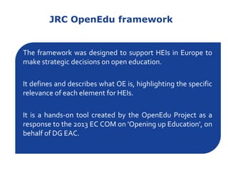 JRC OpenEdu framework
The framework was designed to support HEIs in Europe to
make strategic decisions on open education.
It defines and describes what OE is, highlighting the specific
relevance of each element for HEIs.
It is a hands-on tool created by the OpenEdu Project as a
response to the 2013 EC COM on 'Opening up Education', on
behalf of DG EAC.
 