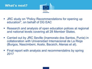  JRC study on "Policy Recommendations for opening up
education", on behalf of DG EAC
 Research and analysis of open education polices at regional
and national levels covering all 28 Member States.
 Carried out by JRC Seville (Inamorato dos Santos, Punie) in
collaboration with Universidad Internacional de La Rioja
(Burgos, Nascimbeni, Aceto, Bacsich, Atenas et al).
 Final report with analysis and recommendatins by spring
2017
What's next?
 
