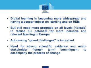 • Digital learning is becoming more widespread and
having a deeper impact on learning and on HEIs
• But still need more progress on all levels (holistic)
to realise full potential for more inclusive and
relevant learning in Europe
• Addressing "grand challenges" is important
• Need for strong scientific evidence and multi-
stakeholder (longer term) commitment to
accompany the process of change
 