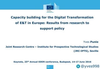 Capacity building for the Digital Transformation
of E&T in Europe: Results from research to
support policy
Yves Punie
Joint Research Centre – Institute for Prospective Technological Studies
(JRC-IPTS), Seville
Keynote, 25th Annual EDEN conference, Budapest, 14-17 June 2016
@yves998
 