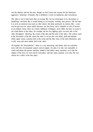 was the attacker and not the man, though we don’t know the reasons for her characters
aggressive behaviour of insanity this is definitely a twist on murderous plot conventions.
The video is set in what looks like an average flat, not too extravagant in its decoration or
furnishings and looks like it would belong to an everyday working class person. The fact that
it is set in an enclosed area such as a flat mirrors the ideas portrayed in a horror film, a one-
way-in-one-way-out space which increases the fear factor and is relatable to a lot of viewers
as an ordinary home. there are various deliberate techniques used within the mise en scene to
set a dark theme to the video, for example the low key lighting gives an eerie vibe to the
video throughout, mirroring the events of the plot and the style of the video. The colours used
in the decoration of the flat where the video is set are also very bleak, dark and minimal
which again create a spooky look to the scene and the blue tones of the shots themselves give
a cold, scary and more artistic feel to the video.
All together the “breezeblocks” video is a very interesting and artistic take on a narrative
story with lots of conceptual aspects and an enigma of a plot, it is also very enjoyable to
watch and depict the greater meaning behind it and strikes many questions as to why the
snippet of the story we were shown took place, and also raises question as to why this was
chosen for a video in the first place.
 