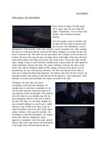 Yves Robinson
Video analysis: Alt-J Breezeblocks
I have chosen to analyse the indie group
Alt-J’s music video for one of their first
singles “breezeblocks” for it’s off the mark
narrative style and deep conceptual
meaning.
From the opening scenes it is obvious that
the video has been edited so that the shots
are in reverse; This immediately creates a
disorientation in the narrative of the video and gives a more conceptual twist. After watching
the video you could guess that the reason for this editing technique is to portray the idea and
desire to turn back time. The video has also been edited with a variation of fast and slow cuts
to mirror the pace of the song, the long cuts being shown at the bridge of the song with fewer
beats and the quicker cuts being at the chorus, this creates a flow between the music and the
video, making it easier to watch and listen simultaneously and just makes the video appear all
round professional and up to the mark. The camera techniques used give the video a more
artistic feel; with the alternating depths of field creating a soft look to the shots as well as
disorientating the view of the moving characters. The video also features its fair share of
close ups to capture the props being destroyed , the running water from the tap in reverse, the
deceased women’s hand floating in the bath tub and the aggressive facial expressions of the
characters to set the mood and display the emotion portrayed in the video.
Throughout the video there are several
iconographic props and codes displayed; for
example there is a shot that is repeatedly cut too
with the male characters head in his hands as he
sits beside the women he just killed in the bath tub,
and on his hand we see a wedding ring, this has
been strategically placed in clear shot to thicken
the plot to the video, we can clearly decipher the
man is married although we cant be sure to which
character if any of them at all. There is also an
actual breezeblock used in the video which makes
a direct reference to the song title and lyrics, the
breezeblock is used with the intention of a weapon
by the male character, immediately giving
aggressive connotations to the once quite odd and
innocent title to the song, however the breezeblock
is then pulled back and forth between the two
 