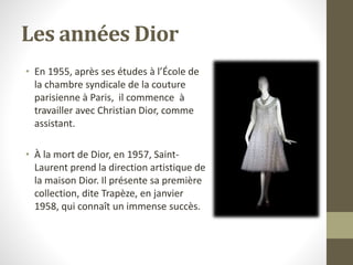 Les années Dior
• En 1955, après ses études à l’École de
la chambre syndicale de la couture
parisienne à Paris, il commence à
travailler avec Christian Dior, comme
assistant.
• À la mort de Dior, en 1957, Saint-
Laurent prend la direction artistique de
la maison Dior. Il présente sa première
collection, dite Trapèze, en janvier
1958, qui connaît un immense succès.
 