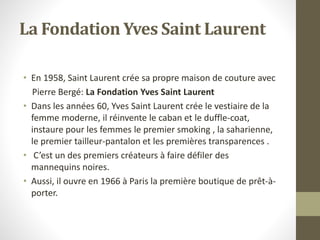 La Fondation Yves Saint Laurent
• En 1958, Saint Laurent crée sa propre maison de couture avec
Pierre Bergé: La Fondation Yves Saint Laurent
• Dans les années 60, Yves Saint Laurent crée le vestiaire de la
femme moderne, il réinvente le caban et le duffle-coat,
instaure pour les femmes le premier smoking , la saharienne,
le premier tailleur-pantalon et les premières transparences .
• C’est un des premiers créateurs à faire défiler des
mannequins noires.
• Aussi, il ouvre en 1966 à Paris la première boutique de prêt-à-
porter.
 