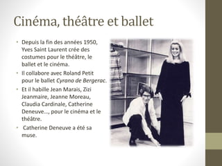 Cinéma, théâtre et ballet
• Depuis la fin des années 1950,
Yves Saint Laurent crée des
costumes pour le théâtre, le
ballet et le cinéma.
• Il collabore avec Roland Petit
pour le ballet Cyrano de Bergerac.
• Et il habille Jean Marais, Zizi
Jeanmaire, Jeanne Moreau,
Claudia Cardinale, Catherine
Deneuve…, pour le cinéma et le
théâtre.
• Catherine Deneuve a été sa
muse.
 