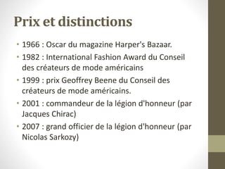 Prix et distinctions
• 1966 : Oscar du magazine Harper's Bazaar.
• 1982 : International Fashion Award du Conseil
des créateurs de mode américains
• 1999 : prix Geoffrey Beene du Conseil des
créateurs de mode américains.
• 2001 : commandeur de la légion d'honneur (par
Jacques Chirac)
• 2007 : grand officier de la légion d'honneur (par
Nicolas Sarkozy)
 