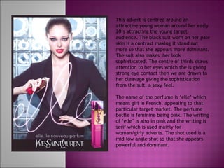This advert is centred around an attractive young woman around her early 20’s attracting the young target audience. The black suit worn on her pale skin is a contrast making it stand out more so that she appears more dominant. The suit also makes  her look sophisticated. The centre of thirds draws attention to her eyes which she is giving strong eye contact then we are drawn to her cleavage giving the sophistication from the suit, a sexy feel.  The name of the perfume is ‘elle’ which means girl in French, appealing to that particular target market. The perfume bottle is feminine being pink. The writing of ‘elle’ is also in pink and the writing is serif which is used mainly for woman/girly adverts. The shot used is a mid-low angle shot so that she appears powerful and dominant. 