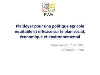 Plaidoyer pour une politique agricole
équitable et efficace sur le plan social,
économique et environnemental
Gembloux le 18 11 2015
Y.Somville - FWA
 