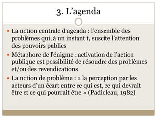 3. L’agenda 

 La notion centrale d’agenda : l’ensemble des 
  problèmes qui, à un instant t, suscite l’attention 
  des pouvoirs publics 
 Métaphore de l’énigme : activation de l’action 
  publique est possibilité de résoudre des problèmes 
  et/ou des revendications 
 La notion de problème : « la perception par les 
  acteurs d’un écart entre ce qui est, ce qui devrait 
  être et ce qui pourrait être » (Padioleau, 1982) 
 