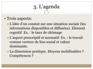 3. L’agenda 

 Trois aspects: 
  L’idée d’un constat sur une situation sociale (les 
   informations disponibles et diffusées). Elément 
   cognitif. Ex. : le taux de chômage 
  L’aspect prescriptif et normatif. Ex. : le travail 
   comme vecteur de lien social et valeur 
   dominante. 
  La dimension pratique. Moyens mobilisables ? 
   Compétences ? 
 