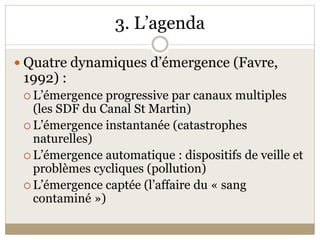 3. L’agenda 

 Quatre dynamiques d’émergence (Favre, 
 1992) : 
  L’émergence progressive par canaux multiples 
   (les SDF du Canal St Martin) 
  L’émergence instantanée (catastrophes 
   naturelles) 
  L’émergence automatique : dispositifs de veille et 
   problèmes cycliques (pollution) 
  L’émergence captée (l’affaire du « sang 
   contaminé ») 
 