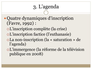 3. L’agenda 

 Quatre dynamiques d’inscription 
 (Favre, 1992) : 
  L’inscription complète (la crise) 
  L’inscription factice (l’euthanasie) 
  La non­inscription (la « saturation » de 
   l’agenda) 
  L’immergence (la réforme de la télévision 
   publique en 2008) 
 