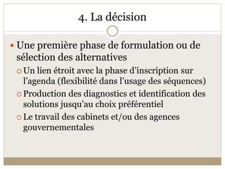 4. La décision 

 Une première phase de formulation ou de 
 sélection des alternatives 
  Un lien étroit avec la phase d’inscription sur 
   l’agenda (flexibilité dans l’usage des séquences) 
  Production des diagnostics et identification des 
   solutions jusqu’au choix préférentiel 
  Le travail des cabinets et/ou des agences 
   gouvernementales 
 