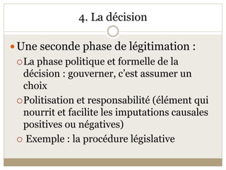4. La décision 

 Une seconde phase de légitimation : 
  La phase politique et formelle de la 
   décision : gouverner, c’est assumer un 
   choix 
  Politisation et responsabilité (élément qui 
   nourrit et facilite les imputations causales 
   positives ou négatives) 
   Exemple : la procédure législative 
 