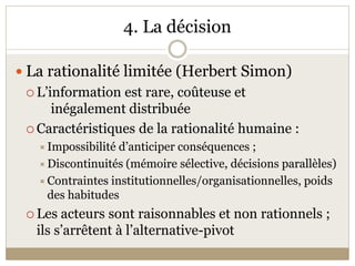 4. La décision 

 La rationalité limitée (Herbert Simon) 
  L’information est rare, coûteuse et 
     inégalement distribuée 
  Caractéristiques de la rationalité humaine : 
    Impossibilité d’anticiper conséquences ;  
    Discontinuités (mémoire sélective, décisions parallèles) 
    Contraintes institutionnelles/organisationnelles, poids 
    des habitudes 
  Les acteurs sont raisonnables et non rationnels ; 
   ils s’arrêtent à l’alternative­pivot 
 