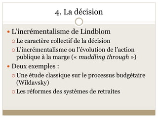 4. La décision 

 L’incrémentalisme de Lindblom 
  Le caractère collectif de la décision 

  L’incrémentalisme ou l’évolution de l’action 
   publique à la marge (« muddling through ») 
 Deux exemples : 
  Une étude classique sur le processus budgétaire 
   (Wildavsky) 
  Les réformes des systèmes de retraites 
 