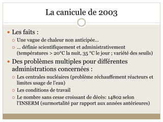 La canicule de 2003 

 Les faits :  
     Une vague de chaleur non anticipée… 
     … définie scientifiquement et administrativement 
      (températures > 20°C la nuit, 35 °C le jour ; variété des seuils) 
 Des problèmes multiples pour différentes 
  administrations concernées : 
     Les centrales nucléaires (problème réchauffement réacteurs et 
      limites usage de l’eau) 
     Les conditions de travail  
     Le nombre sans cesse croissant de décès: 14802 selon 
      l’INSERM (surmortalité par rapport aux années antérieures) 
 