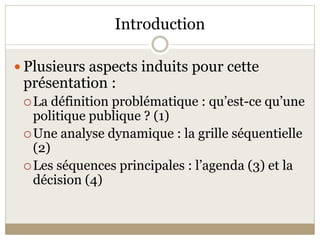 Introduction 

 Plusieurs aspects induits pour cette 
 présentation : 
  La définition problématique : qu’est­ce qu’une 
   politique publique ? (1) 
  Une analyse dynamique : la grille séquentielle 
   (2) 
  Les séquences principales : l’agenda (3) et la 
   décision (4) 
 